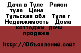 Дача в Туле › Район ­ тула › Цена ­ 800 000 - Тульская обл., Тула г. Недвижимость » Дома, коттеджи, дачи продажа   